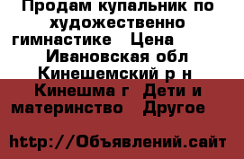 Продам купальник по художественно гимнастике › Цена ­ 5 000 - Ивановская обл., Кинешемский р-н, Кинешма г. Дети и материнство » Другое   